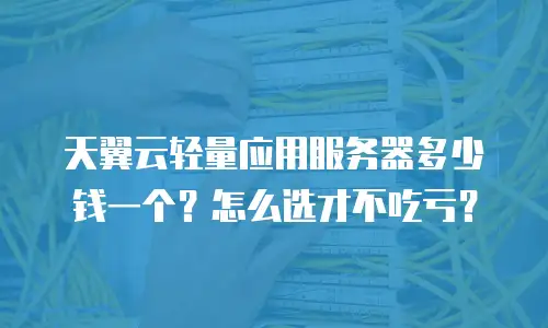 天翼云轻量应用服务器多少钱一个？怎么选才不吃亏？