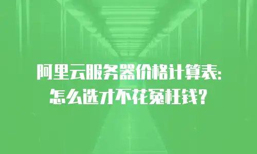 阿里云服务器价格计算表：怎么选才不花冤枉钱？