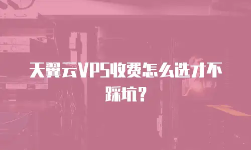 天翼云VPS收费怎么选才不踩坑？