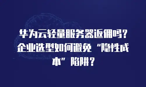 华为云轻量服务器返佣吗？企业选型如何避免“隐性成本”陷阱？