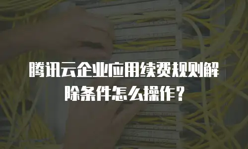 腾讯云企业应用续费规则解除条件怎么操作？