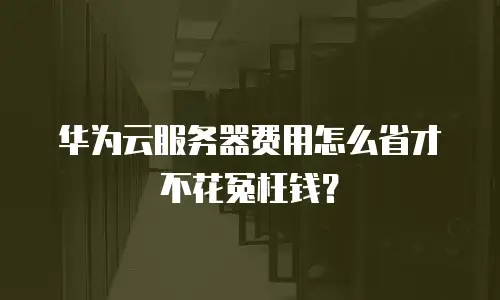 华为云服务器费用怎么省才不花冤枉钱？