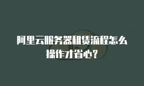 阿里云服务器租赁流程怎么操作才省心？
