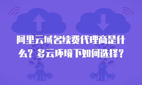 阿里云域名续费代理商是什么？多云环境下如何选择？