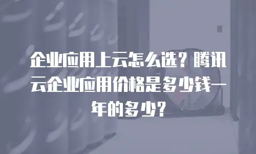企业应用上云怎么选？腾讯云企业应用价格是多少钱一年的多少？