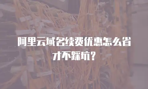 阿里云域名续费优惠怎么省才不踩坑？