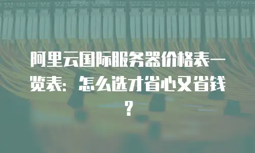 阿里云国际服务器价格表一览表：怎么选才省心又省钱？