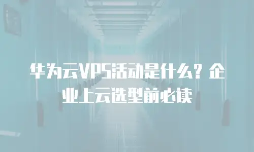 华为云VPS活动是什么？企业上云选型前必读