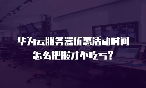 华为云服务器优惠活动时间怎么把握才不吃亏？