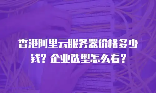 香港阿里云服务器价格多少钱？企业选型怎么看？