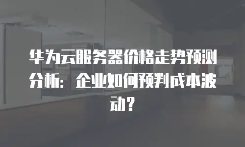 华为云服务器价格走势预测分析：企业如何预判成本波动？