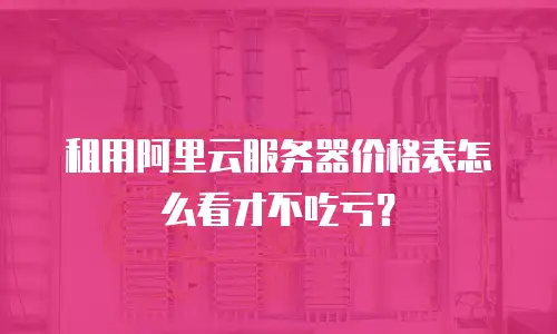 租用阿里云服务器价格表怎么看才不吃亏？