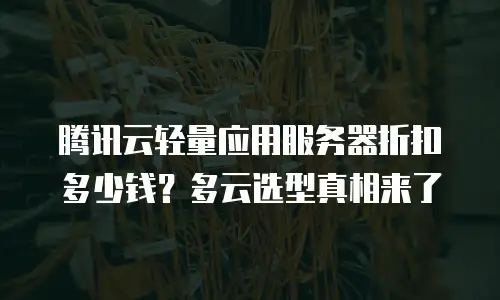 腾讯云轻量应用服务器折扣多少钱？多云选型真相来了