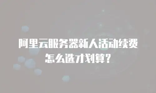 阿里云服务器新人活动续费怎么选才划算？
