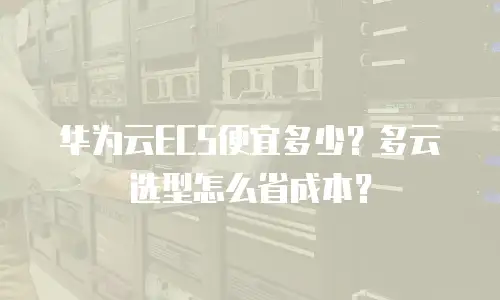 华为云ECS便宜多少？多云选型怎么省成本？