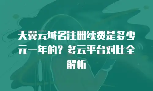 天翼云域名注册续费是多少元一年的？多云平台对比全解析