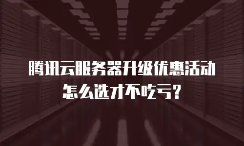 腾讯云服务器升级优惠活动怎么选才不吃亏？