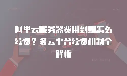 阿里云服务器费用到期怎么续费？多云平台续费机制全解析