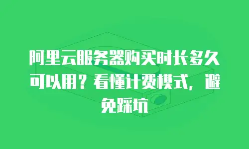 阿里云服务器购买时长多久可以用？看懂计费模式，避免踩坑