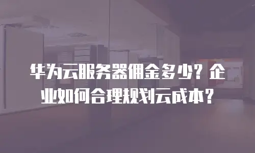 华为云服务器佣金多少？企业如何合理规划云成本？