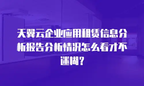 天翼云企业应用租赁信息分析报告分析情况怎么看才不迷糊？