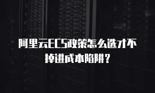 阿里云ECS政策怎么选才不掉进成本陷阱？