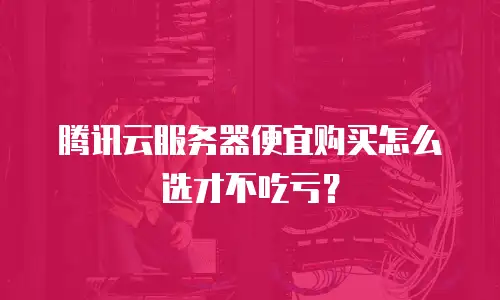 腾讯云服务器便宜购买怎么选才不吃亏？