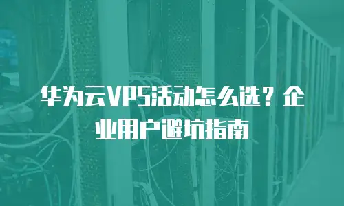 华为云VPS活动怎么选？企业用户避坑指南