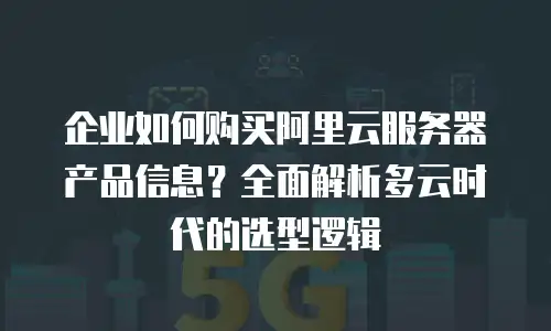 企业如何购买阿里云服务器产品信息？全面解析多云时代的选型逻辑