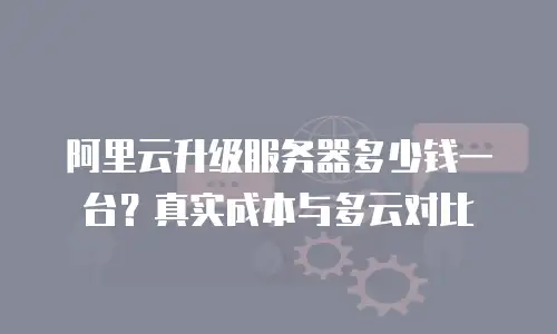 阿里云升级服务器多少钱一台？真实成本与多云对比