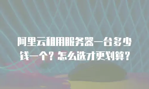 阿里云租用服务器一台多少钱一个？怎么选才更划算？