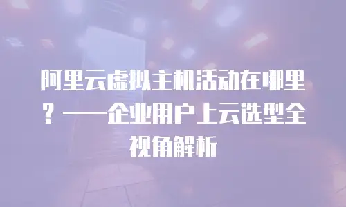 阿里云虚拟主机活动在哪里？——企业用户上云选型全视角解析