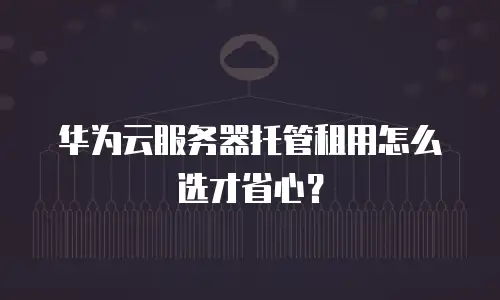 华为云服务器托管租用怎么选才省心？