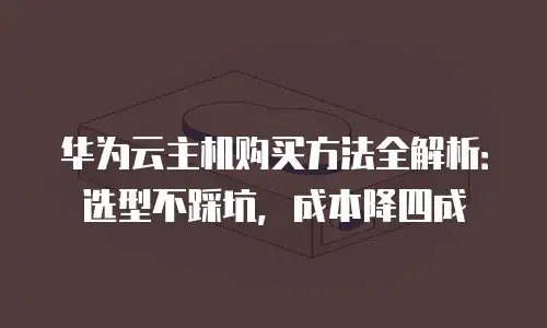 华为云主机购买方法全解析：选型不踩坑，成本降四成