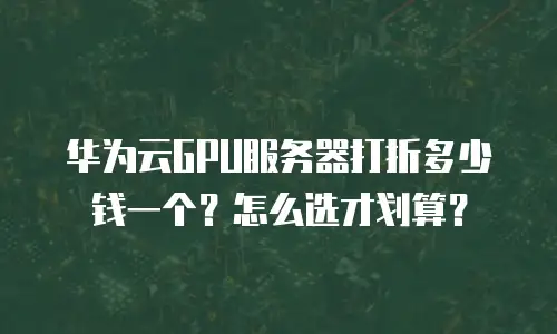 华为云GPU服务器打折多少钱一个？怎么选才划算？