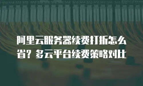 阿里云服务器续费打折怎么省？多云平台续费策略对比