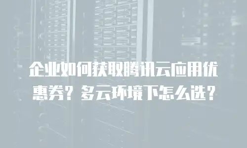 企业如何获取腾讯云应用优惠券？多云环境下怎么选？