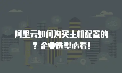 阿里云如何购买主机配置的？企业选型必看！