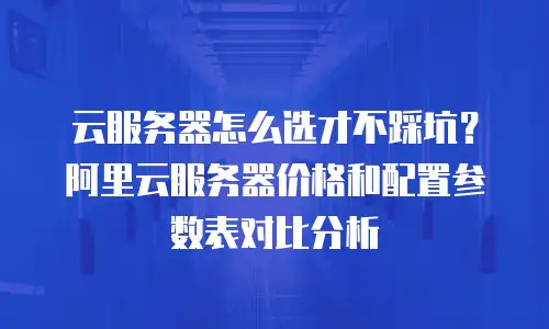 云服务器怎么选才不踩坑？阿里云服务器价格和配置参数表对比分析
