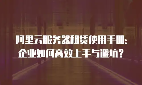 阿里云服务器租赁使用手册：企业如何高效上手与避坑？