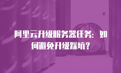 阿里云升级服务器任务：如何避免升级踩坑？