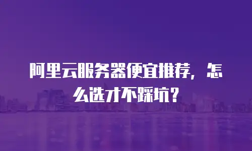 阿里云服务器便宜推荐，怎么选才不踩坑？