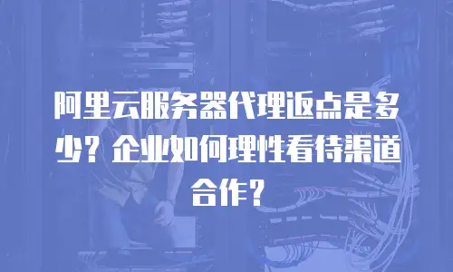 阿里云服务器代理返点是多少？企业如何理性看待渠道合作？