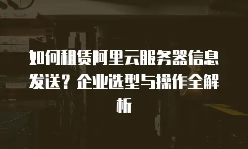 如何租赁阿里云服务器信息发送？企业选型与操作全解析
