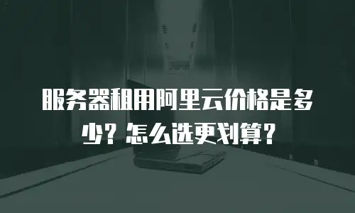 服务器租用阿里云价格是多少？怎么选更划算？