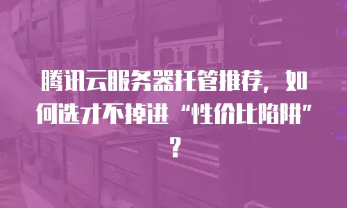 腾讯云服务器托管推荐，如何选才不掉进“性价比陷阱”？