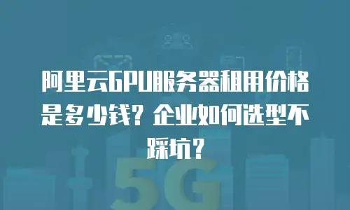 阿里云GPU服务器租用价格是多少钱？企业如何选型不踩坑？