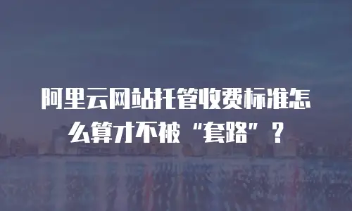 阿里云网站托管收费标准怎么算才不被&ldquo;套路&rdquo;？