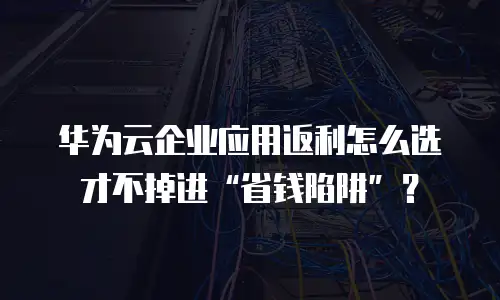 华为云企业应用返利怎么选才不掉进&ldquo;省钱陷阱&rdquo;？