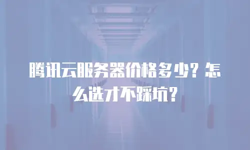 腾讯云服务器价格多少？怎么选才不踩坑？